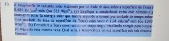 10.
A taxa média de radiação solar incidente por unidade de área sobre a superficie da Terra
0,485cal/cm^2-mln(ou355W/m^2 ). (a) Explique a consisténcla entre esse número e
constante solar (a energia solar que incide segundo a normal por unidade de tempo sobre
uma unidade de área da superficie da Terra)cujo valor e1,94cal/cm^2 min (ou 1340
W/m^2
). (b) Considere a Terra como sendo um corpo negro irradiando energia para o espa-
co segundo essa mesma taxa. Qual seria a temperatura de sua superficie sob tais circuns
tâncias?