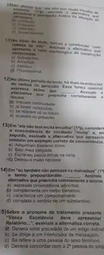 10)Ao afirmar que "ele nào tem muita es colha d
sustento" (1^circ g) assinale a alternativ
apre senta a percepçao ace rea da situação do
carroceiro
(a) Limitaçao
b) Fraqueza
C)
d) Imparcialidade
11)No titulo do texto, tem-se a construção "com
cabeça de olto"Assinale a alternativa que
apresenta o valor morfológico da construcáo
mencionada.
a) Substantivo
b) Adverbial
C)Adjetivo
d) Preposicional.
12)No último periodo do texto há duas ocorrências
de verbos no gerúndio. Essa forma nominal
expressa ações que __ Assinale a
alternativa que preencha
corretamente a
lacuna.
(a) indicam continuidade
b) já foram concluidas.
c) se referem só ao futuro.
d) ocorrem no presente.
13)Em "ele não tem muita escolha"
(1^circ 8) ,considere
a concordância do "muita" e, em
seguida assinale a alternativa que apresent
também um exemplo correto de concordância.
a) Adquiriram livros.
b) Saiu meia zangada.
c) Escreveu pouca linhas na carta.
(d) Deixou-a muito nervosa.
14) Em "eu também não pensava na malvadeza"
(1^circ 
termo preposicionado __ . Assinale
alternativa que corretamente a lacuna.
a)circunstância adverbial.
b) complementa um verbo transitivo.
c) caracteriza um comportamento.
d) completa o sentido de um substantivo.
5)Sobre o de tratamento presente
"Voss a
Excelência deve apresentar
Relatório.a alternativa correta.
a) Deveria estar de um artigo definid
b) Se dirige a um interlocutor da mensagem.
c) Se refere a uma pessoa do sexo femining
d) Deveria concordar com a
2^a pessoa do sing