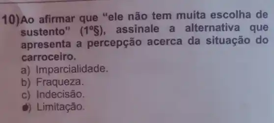 10)Ao afirmar que "ele não tem muita escolha de
sustento" (1^circ S) , assinale a alternative que
apresenta a percepção acerca da situação do
carroceiro.
a)Imparcialidade.
b) Fraqueza.
c) Indecisão.
a) Limitação.