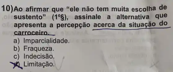 10)Ao afirmar que "ele não tem muita escolha de
sustento" (1^circ S) , assinale a alternativa que
apresenta a percepção acerca da situação do
carroceiro __
a) Imparcialidade.
b) Fraqueza.
c) Indecisão.
Limitação.