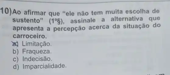 10)Ao afirmar que "ele não tem muita escolha de
sustento" (1^circ S) assinale a alternativ a que
apresenta a percepção acerca da situação do
carroceiro.
a) Limitação.
b) Fraqueza.
c) Indecisão.
d) Imparcialidade.