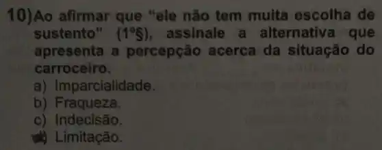 10)Ao afirmar que "ele não tem muita escolha de
sustento" (1^circ S) , assinale a alternative que
apresenta a percepção acerca da situação do
carroceiro.
a) Imparcialidade.
b) Fraqueza.
c) Indecisão.
Limitação.