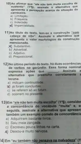 10)Ao afirmar que "ele não tem muita escolha de
sustento" (1^circ g) assinale a alternativa que
apresenta a percepção acerca da situação do
carroceiro.
a) Limitação
b) Fraqueza.
c) Indecisão.
1 Imparcialidade.
11)No título do texto, tem-se a construção "com
cabeça de oito ". Assinale a alternativa que
apresenta o valor morfológico da construção
mencionada.
(1) Substantivo.
b) Adverbial.
C)Adjetivo.
d) Preposicional.
12)No último período do texto há duas ocorrências
de verbos no gerúndio. Essa forma nominal
expressa ações que __ Assinale a
alternativa que preencha corretamente
lacuna.
a) indicam continuidade.
) já foram concluidas.
c) se referem só ao futuro.
d) ocorrem no presente.
13)Em "ele não tem muita escolha" (1^circ S) consider
a concordância do vocábulo "muita" e, e
seguida , assinale a alternativa que apresen
também um exemplo correto de concordância
a) Adquiriram bastante livros.
b) Saiu meia zangada.
c) Escreveu pouca linhas na carta.
&) Deixou-a muito nervosa.
14) Em "eu também não pensava na malvadeza" (1