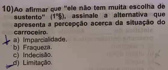 10)Ao afirmar que "ele não tem muita escolha de
sustento" (1^circ S) assinale a alternativa que
apresenta a percepçã o acerca da situação do
carroceiro.
a) Impa rcialidade.
b) Fraqueza.
c) Indecisão.
d) Limitação.