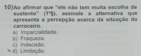 10)Ao afirmar que "ele não tem muita escolha de
sustento" (1^circ S) , assinale a alternativ a que
apresenta a percepção acerca da situação do
carroceiro.
a)Imparcialidade.
b) Fraqueza.
c) Indecisão.
d) Limitação.