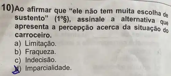 10)Ao afirmar que "ele não tem muita escolha de
sustento" (1^circ S) assinale a alternativa que
apresenta a percepção acerca da situação do
carroceiro.
a) Limitação.
b) Fraqueza.
c) Indecisão.
(1) Imparcialidade.