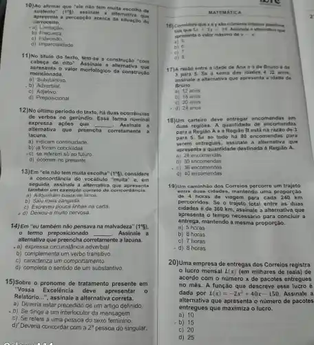 10)Ao afirmar que "ele nào tem muita escolha de
sustento" (1^circ S)
assinale a alternativa que
apresenta a percepção acerca da situação do
carroceiro.
a)Limitação
b) Fraqueza.
C)Indecisão
d) Imparcialidade.
11)No titulo do texto, tem-se a construção "com
cabeça de oito".Assinale a
apresenta o valor morfológico da construção
mencionada.
a) Substantivo.
b) Adverbial.
C)Adjetivo.
d) Preposicional.
12)No último período do texto , há duas ocorrências
de verbos no gerúndio. Essa forma nominal
expressa ações que __ - Assinale a
alternativa que preencha corretamente a
lacuna.
a) indicam continuidade.
b) 'já foram concluídas.
c) se referem só ao futuro.
d) ocorrem no presente.
13)Em "ele não tem muita escolha" (1^circ S) ,considere
a concordância do vocábulo "muita "e, em
seguida, assinale a alternativa que apresenta
também um exemplo correto de concol dância.
a) Adquiriran livros.
b) Saiu meia zangada.
c) Escreveu pouca linhas na carta.
d) Deixou-a muito nervosa.
14) Em "eu também não pensava na malvadeza" (1^circ S)
termo preposicionado __ Assinale a
alternativa que preencha corretamente a lacuna.
a) expressa circunstância adverbial.
b) complementa um verbo transitivo.
c) caracteriza um comportamento.
d) completa o sentido de um substantivo.
15)Sobre o pronome de tratamento presente em
"Vossa Excelência deve apresentar 0
Relatório...", assinale a alternativa correta.
a) Deveria estar precedido de um artigo definido.
b) Se dirige a um interlocutor da mensagem.
c) Se refere a uma pessoa do sexo feminino.
d) Deveria concordar com a 2^a pessoa do singular.
oolloar noin
MATEMATICA
tais que 5x+3y=29 Assinale a alternative equal
16) Considere que xey sao numeros inteiros positivos
apresenta o valor máximo de y=x
a) 5
b) 6
.c)
d) 8
17)A razão entre a idade de Ana e a de Bruno 6 do
3 para 5. Se a soma das idades 6 32 anos,
assinale a alternativa que apresenta a idade de
Bruno.
a) 12 anos
b) 18 anos
c) 20 anos
d) 24 anos
18)Um carteiro deve entregar encomendas em
duas regióes. A quantidade de encomendas
para a Região A e a Regiǎo B está na razão de 3
para 5. Se ao todo há 80 encomendas para
serem entregues , assinale a que
apresenta a quantidade destinada à Região A.
a) 24 encomendas
b) 30 encomendas
c) 36 encomendas
d) 40 encomendas
19)Um caminhão dos Correios percorre um trajeto
entre duas cidades , mantendo uma proporção
de 4 horas de viagem para cada 240 km
percorridos. Se o trajeto total entre as duas
cidades é de 360 km, assinale a alternativa que
apresenta o tempo necessário para concluir a
entrega , mantendo a mesma proporção.
a) 5 horas
b) 6 horas
c) 7 horas
8 horas
20)Uma empresa de entregas dos Correios registra
lucro mensal L(x) (em milhares de reais) de
acordo com o número x de pacotes entregues
no mês. A função que descreve esse lucro é
dada por L(x)=-2x^2+40x-150 Assinale a
alternativa que apresenta o número de pacotes
entregues que maximiza o lucro.
a) 10
b) 15
c) 20
d) 25