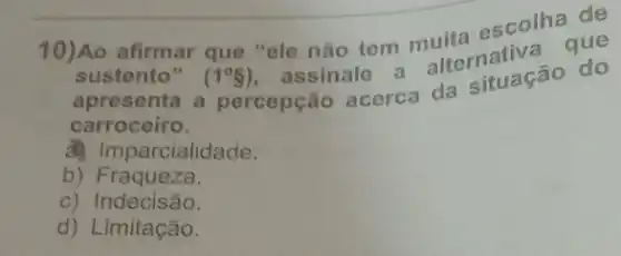 10)Ao afirmar que "ele não tem muita escolhague
sustento" (1^circ 5)
assinale alternativa
apresenta a percepção acerca da situação do
carroceiro.
parcialidade.
b) Fraqueza.
c) Indecisão.
d) Limitação.