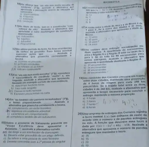 10)As alimar que .
austente (1-0)	New sure a gus
as da
carrocalio
...
hi
a allamaliva que
mencionals
aprosenta a valor modelog ten da construcas
(1)
12) No altime periode de
a forma nominal
asa apoes	__
allemative que preencha
.
laeuna
a) ocottem no presente
b) ja foram con haldas
(i) sereforem so an future
13)Em "ole nào tem multa escolha" (1''6) considere
a concordincla de
''multa'' e. om
enguida, assinale a allemative senta
um exemple correto de concordancia
a) Adquinam hastante livios
b) Saumela zangada
nervosa
(i) Escreveu pouca tintias na carta
14)Em "ou tambem nào pensava na malvadeza" (1^ast 6)
(6) terme preposicionado __ Assinale a
alternativa que proencha corretamente a lacuna.
a) complementa um verbo transitivo
(b) expressa cirounstancia adverbial
c) caracleriza um compor tamonto
(1) completa o sentido do um substantivo
15) Bobre o pronome de tratamento presente em
xcolêncla deve apresentar o
Relatorlo...", assinale a alternativa correta.
4a) Se dinge a um interlocutor da mensagem
b) Deverla estar procedido do um artigo definido
(c) Serefere a uma pessoa do sexo feminino
d) Deveria concordar com 2^2 pessoa do singular
MATE MATIC A
attea true
if in to
Asetrata a
do I
.
a) 14
1.) ?
(1) 0
non. 17) Are entre a idade the Ana a de Brune 6 de
aestrale a an mative que spresents idade de
Brone
a) 1 ance
1) 70 ante
18) Um carlelro deve encortiondas on
duas regioes. A quantidate nondas
para a Healae A ea na no encomendae rate
serem entreques, assinate in
senta a quantidade destinada a Reglac A
a) 10
ii) 24 encomendas
() 16 encomendas
i) 40 encomendas
19)Um caminhao des Correles percorre um traleto
entre duas eldade mantendo uma proporeao
do 4 heras do viagom para catla 240 km
percorridos. So o trajeto total entre as duas
eldades 6 do 360 km, assinale a alternative que
aprosonta o tompo necessario para conelulr a
entrega, mantendo a mesma proporeao.
a) 6 horas
b) 5 horas
c) 7 horas
d) a horas
20)Uma empresa de entregas dos Corrolos rogistra
luoro mensal t(x) (om milhares de reals)do
acordo com o numero x de pacotes entregues
no môs. A funcao que descreve esse lucro
dada por
L(x)=-2x^2+40x-150
Assinale a
alternativa que apresenta o numero de pacotes
entregues que maximiza o luero.
a) 26
b) 16
c) 20
d) 10