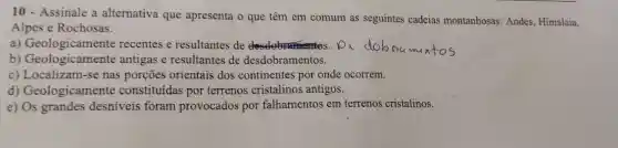 10-Assinale a alternativa que apresenta o que têm em comum as seguintes cadeias montanhosas:Andes, Himalaia,
Alpes e Rochosas.
a)recentes e resultantes de	D_(1)
b) Geologicamente antigas e resultantes de desdobramentos.
c) Localizam-se nas porçōes orientais dos continentes por onde ocorrem.
d) Geologicament e constituídas por terrenos cristalinos antigos.
e)desniveis foram provocados por falhamentos em terrenos cristalinos.
