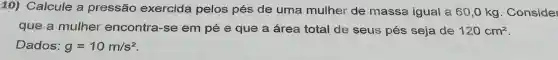 10)Calcule a pressão exercida pelos pés de uma mulher de massa igual a 60,0 kg . Consider
que a mulher encontra r-se em pée que a area total de seus pés seja de 120cm^2
Dados: g=10m/s^2