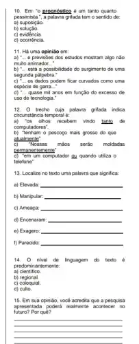 10.Em: "o proqnóstico é um tanto quanto
pessimista.", a palavra grifada tem o sentido de:
a) suposição.
b)solução.
C)evidência.
d) ocorrência.
11. Há uma opinião em:
a) __ e previsões dos estudos mostram algo não
muito animador __
b) __ está a possibilidade do surgimento de uma
segunda pálpebra."
C) " __ os dedos podem ficar curvados como uma
espécie de garra __
d) __ quase mil anos em função do excesso de
uso de tecnologia.
12. trecho cuja palavra grifada indica
circunstância temporal é:
a)'os olhos recebem vindo tanto de
computadores".
b) "tenham o pescoço mais grosso do que
atualmente
c) "Nossas mãos serão moldadas
permanentemente
d) "em um computador ou quando utiliza o
telefone"
13. Localize no texto uma palavra que significa:
a) Elevada: __
b) Manipular: __
c) Ameaça: __
d) Encenaram: __
e) Exagero: __
f) Parecido: __
14. 0 nivel de linguagem do texto é
predominantemente:
a)cientifico
b)regional.
c) coloquial.
d) culto.
15. Em sua opinião , você acredita que a pesquisa
futuro? Por quê?
apresentada poderá realmente acontecer no
__