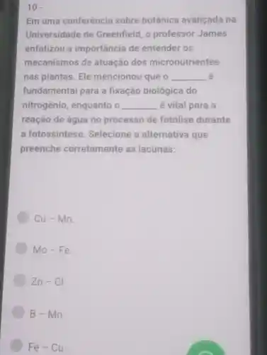 10.
Em uma conferência sobre botânica avançada na
Universidade de Greenfield o professor James
enfatizou a importância de entender os
mecanismos de atuação dos micronutrientes
nas plantas Ele mencionou que o __ é
fundamental para a fixação biológica do
nitrogênio enquanto o __ é vital para a
reação de água no processo de fotolise durante
a fotossíntese Selecione a alternativa que
preenche corretamente as lacunas:
Cu-Mn
Mo-Fe
An-Cl
B-Mn
Fe-Cu