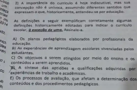 10.
esp.
des
ver.
2) A Importância do curriculo é hoje indiscutivel, mas sua
concepção não é univoca, assumindo diferentes sentidos que
expressam o que , historicamente entendeu-se por educação.
As definições a seguir exemplifica m corretament e algumas
definições historica mente adotadas para indicar o curriculo
escolar, à exceção de uma, Assinale-a.
A) Os planos pedagógicos elaborados por profissionals da
educação.
B) As experiências de aprendizagem escolares vivenciadas pelos
estudantes.
C) Os objetivos a serem atingidos por meio do ensing e os
conteúdos a serem aprendidos.
A sintese das aptidōes e qualificaçōes adquiridas por
experiências de trabalho e acadêmicas.
E) Os processos de avallação, que afetam a determinação dos
conteúdos e dos procedimentos pedagógicos.