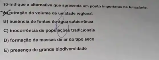 10-Indique a alternativa que apresenta um ponto importanto da Amazônia:
retração do volume de umidade regional
B) ausência de fontes de/água subterrânea
C) inocorrência de populaçōes tradicionais
D) formação de massas de ar do tipo seco
E) presença de grande biodiversidade