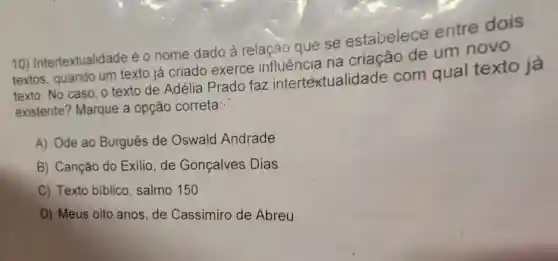 10)Intertextualidade éo nome dado à relação que se estabelece entre dois
textos, quando um texto já criado exerce influência na criação de um novo
texto. No caso , o texto de Adélia Prado faz intertextualid ade com qual texto já
existente ? Marque a opção correta:
A) Ode ao Burguês de Oswald Andrade
B) Canção do Exilio, de Gonçalves Dias
C) Texto biblico , salmo 150
D) Meus oito anos,de Cassimiro de Abreu