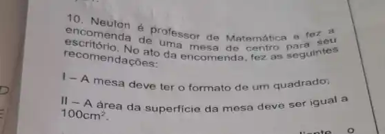 10
Neuton é professor de Matemática e fe
encomenda de uma mesa de entres seguintes
recomendações.
1- A mesa deve ter o formato de um quadrado;
100cm^2
área da superficie da mesa deve ser iqual a