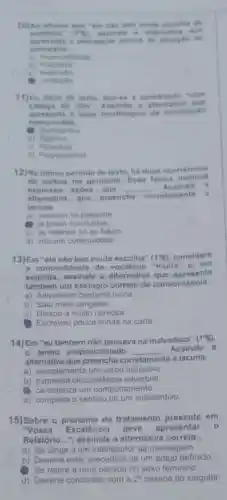 10)No afternor que "the nào com is do
susterit on (995) assin allo a a Rem ativa a now
theresenta a percepello acerca da situag do do
carro ceiro.
a) Imparcialidade
jozn
c)
- Limitacio
11)No titulo do texto, tem-se a construção "com
cabeca de olto".ssinale a alternativa que
apresenta o valor morfológico da con struga
mencions da.
Substantivo
b) Adjetivo
c)Adverbial
d) Preposicional
12)No ultimo periodo do texto, há duas ocorréncias
verbos no gerundio Essa forma nominal
expressa acôes que __ Assinale a
alternativa que preencha corretamente a
lacuna.
a) ocorrem no presente.
(1) foram concluidas
c) se referem só ao futuro
d) indicam continuidade.
13)Em "ele não tem muita escolha" (1^circ g) considere
a concordância do multa" e, em
seguida, assinale a alternativa que apresenta
um exemplo correto de concordância.
a) Adquiriram bastante livros.
b) Saiu meia zangada.
c) Deixou-a muito nervosa.
Escreveu pouca linhas na carta.
14)Em "eu também não pensava na malvadeza"
(1^circ g)
- termo preposicionado __ Assinale a
alternativa que preencha cor corretamente te a lacuna.
a) complementa um verbo transitivo
b)circunstância adverbial.
(C) caracteriza um comportamento
d) completa o sentido de um substantivo.
15)Sobre o pronome de tratamento presente em
"Voss a Excelência deve apresentar o
Relatório...", assinale a alternativa correta.
a) Se dirige a um interlocutor da mensagem.
b) Deveria estar precedido de um artigo definido.
Se refere a uma pessoa do sexo feminino.
d) Deveria concordar com a 2^a pessoa do singular.