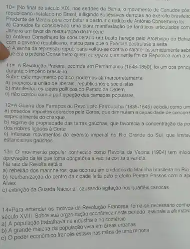 10=(No final do seculo xvert X
nos sertoes da Bahia , o movimento de Canudos pôs
republicano instalado no Brasil, infligindo sucessivas derrotas ao exército brasileirc
Prudente de Morais para combater a destruir o reduto de Antônio Conselheiro foi
a) Canudos foi considerado uma clara manifestação de fanáticos articulados com
Janeiro em favor da restauração do Império
b) Antônio Conselheiro foi considerado um beato herege pelo Arcebispo da Bahia
com o governo republicano instou para que o Exército destrulsse a seita
c) A sanha da repressão republicana voltou-se contra o caráter assumidamente seb
ue era o próprio Conselheiro quem apregava o iminente fim da República com a v
11= A Revolução Praieira ocorrida em Pemambuco (1848-1850) foi um dos princi
durante o Império brasileiro
Sobre este movimento politico, podemos afirmarcorretamente
a) propiciou a uniǎo de liberais, republicanos e socialistas
b) manifestou os ideais politicos do Partido da Ordem
c) nào contou com a participação das camadas populares.
12=A Guerra dos Farrapos ou Revolução Farroupilha (1835-1845) eclodiu como um
a) pesados impostos cobrados pela Coroa, que diminulam a capacidade de concorre
especialmente do charque.
b) regime de propriedade das terras gaúchas, que favorecia a concentração da po
dos nobres ligados à Corte
c) intensos movimentos do exército imperial no Rio Grande do Sul que limitav
estancieiros gaúchos
13=0 movimento popular conhecido como Revolta da Vacina (1904) tem inicio
aprovação da lei que toma obrigatóna a vacina contra a varíola
Na raiz da Revolta está a
a) rebelião dos marinheiros que ocorreu em unidades da Marinha brasileira no Rio
b) reurbanização do centro da cidade feita pelo prefeito Pereira Passos com o ap
Alves
c) extinção da Guarda Nacional, causando agitação nos quartéis cariocas
14=Para entender os motivos da Revolução Francesa, torna-se necessário conhe
século XVIII. Sobre sua organização econômica neste periodo, assinale a afirmativ
a) A população trabalhava na indústria e no comércio
b) A grande maioria da população vivia em áreas urbanas
c) O poder econômico francés estava nas màos de uma minoria