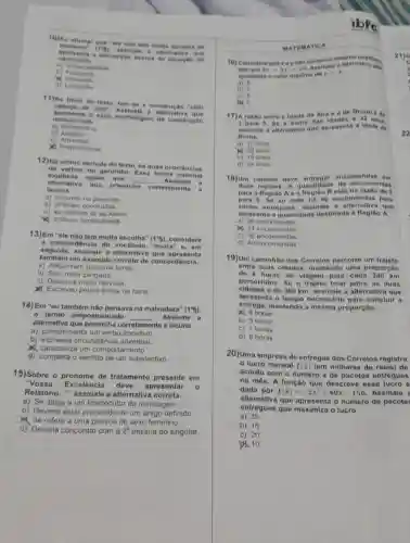 10)o afirmar g ve "ele no o tem multa eseo sha do
sustento
5) an sinai e a off lorna three as
apre sem a a pe reep cao a cere a da -fluinc ão do
carr oceir a
a) Imparcialid incle
b) Fraque to
bi in
d) Limitacilo
11)No titulo do texto, tem-e a co notruc ao "c om
cabe Ca de olto". A smina le a alte mativ a que
apre sent a valor morfológieo da co nstri cáo
men
b)
a) Bubstantivo
c
My Preposicional
12)No ittimo periodo do texto, há duas o corro ncia
verbos no genindio. E sea forma nomi nal
expressa acoes que __ Assin alo a
lacuna
alternativa quo preencha
corret amen to a
a) ocorrem no presente
b) ja foram concluidas
c) se reforem so ao futuro
1) indicam continuidade.
13)Em "ele nào tem multa escolha"
(1^circ 5) considere
a concordância do "multa" 0, 0 m
seguida, assinale a alternativa que ap resen to
também um exemple correto de concordância.
a) Adquiriram bastante livros
b) Saiu meia zangada.
c) Deixou-a multo nervosa
Escreveu pouca linhas na carta
14) Em "cu tambóm não pensava na malvadoza"
(1^circ 5)
termo preposicionado __ . Assinale a
altemativa que corretamente a lacuna.
a) complementa um verbo transitivo.
b) expressa circunst?ncia adverbial.
caracteriza um comportamento
d) completa o sentido de um substantivo
15)Sobre o pronome de tratamento presente em
"Vossa Excelência deve apresentar
Relatório __ ", assinale a alternativa correta.
a) Se dirige a um interlocutor da mensagem.
b) Deveria estar precedido de um artigo definido
Se refere a uma pessoa do sexo feminino.
d) Deveria concordar com a 2^n pessoa do singular.
MATE MATIC A
16) Cons idere que xe
tais que 5x+3y=29
Assinate a alternativa ten	.
apresenta o valor máximo de
y=x
b) 7
c) 6
17)A razio entre a idade de Ana a de Bruno 6 de
3 para 5.56 a soma das Idodes 63
assinale a alternativa que
22
Bruno.
a) 12 onos
c) 18 anos
()) 20 anos
d) 24 anos
18)Um carteiro deve entregar one omon das o m
duas regioes. A quantidade do en come ndas
para a Regiao A e a Região B está na razho de 3
para 5. S ie ao todo ha 80 encomend as pa ra
sere m entre gues, assinale a alternativa que
apro senta a quantidade destinadi
a) 30 encomendas
14. 24 encomendas
c) 36 encomendas
d) 40 encomendas
19)Um caminhâo dos Corrolos percorre um trajoto
entro duas cidades mantondo uma proporção
do 4 horas de vlagem para cada 240 km
percorridos. So o trajoto total entro as duas
cidades 6 do 360 km, assinalo a alternativa que
apresenta o tempo necessario para concluir a
entrega.mantendo a mesma proporção.
4). 6 horas
b) 5 horas
d)8 horas
c) 7 horas
20)Uma empresa do ontrogas dos Corrolos registra
lucro mensal L(x) (em milharos de roais)do
acordo com o número x de pacotos entregues
no mês. A função que descreve osse lucro 6
dada por L(x)=-2x^2+40x-150 Assinale
alternativa que o número de pacotos
ontregues que maximiza o lucro.
a) 25
b) 15
c) 20
10