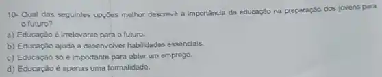 10-Qual das seguintes opçōes melhor descreve a importância da educação na preparação dos jovens para
futuro?
a) Educação é irrelevante para o futuro.
b) Educação ajuda a desenvolver habilidades essenciais.
c) Educação só é importante para obter um emprego.
d) Educação é apenas uma formalidade.