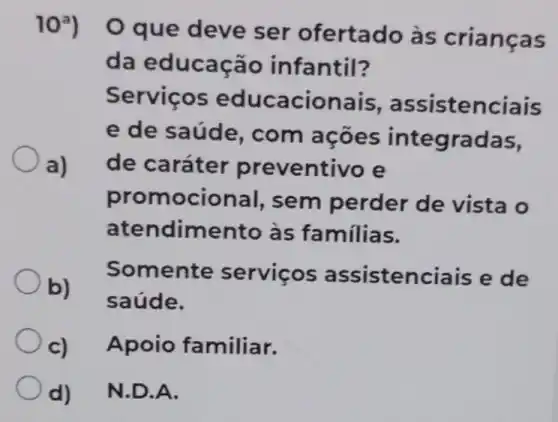 10?)
que deve ser ofertado às crianças
da educação infantil?
a)
Serviços educacionais , assistenciais
e de saúde , com ações integradas,
de caráter preventivo e
promocional,sem perder de vista o
atendiment ) às familias.
b)
Somente servicos assistenciais e de
saúde.
c) Apoio familiar.
d) N.D.A.