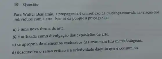 10-Questão
Para Walter Benjamin, a propaganda é um reflexo da mudança ocorrida na relação dos
indivíduos com a arte. Isso se dá porque a propaganda:
a) é uma nova forma de arte.
b) é utilizada como divulgação das exposições de arte.
c) se apropria de elementos exclusivos das artes para fins mercadológicos.
d) desenvolve o senso critico e a seletividade daquilo que é consumido.