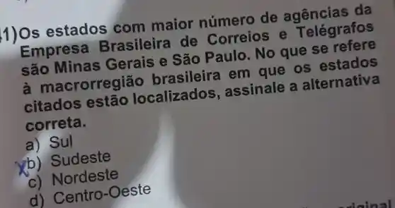 1)0s estados com maior número de agencias da
Empresa Brasileira de Correios e Telégrafos
são Minas Gerais e São Paulo. No que se refere
a macrorregião brasileira em que os estados
citados ; estão localizados , assinale a alternativa
correta.
a) Sul
b)Sudeste
C)Nordeste
d)Centro-Oeste