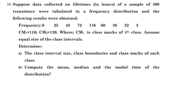 10.Suppose data collected on lifetimes (in hours)of a sample of 390
transistors were tabulated in a frequency distribution and the
following results were obtained.
Frequency:6 2548 72 116 6038 223
CM_(1)=110; CM_(2)=120 . Where; CM; is class marks of ith class. Assume
equal size of the class intervals.
Determine:
a) The class interval size, class boundaries and class marks of each
class.
b) Compute the mean, mediar and the modal time of the
distribution?