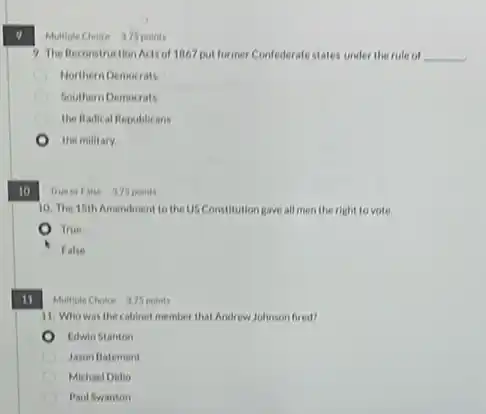 10
True or False 375 points
10. The 15th Amendment to the US Constitution gave all men the right to vote.
True
False
11
Multiple Choice 975 points
9. The Reconstruction Actsof 1867 put former Confederate states under the rule of __
Northern Democrats
Southern Democrats
the fladical Republicans
the military
Multiple Choice 375 points
11. Who was the cabinet member that Andrew Johnson fired?
Edwin Stanton
D Jason Batement
Michael Didio
Paul Swanson