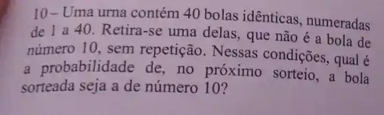 10-Uma urna contém 40 bolas identicas , numeradas
de 1 a 40 . Retira-se uma delas , que não é a bola de
número 10, sem repetição . Nessas condições , qual é
a probabilic lade de, no proximo sorteio,a bola
sorteada seja a de número 10?