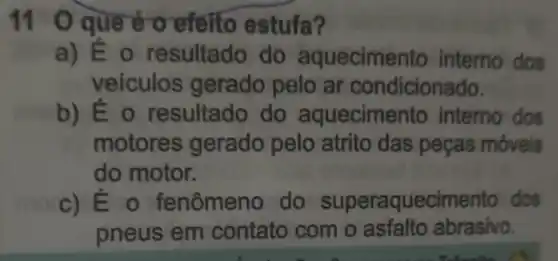 11 0 que é o efeito estufa?
a) E o resultado do aquecimento interno dos
veiculos gerado pelo ar condicionado.
b) Éo resultado do aqueciment o interno dos
motores gerado pelo atrito das peças móveis
do motor.
c) É - fenômeno do superaquecimento dos
pneus em contato com o asfalto abrasivo.