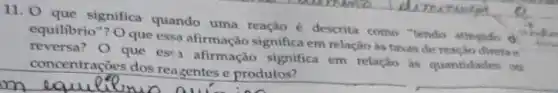 11. 0 que significa quando uma reação é descrita como "tendo alingido d
equilibrio"? Oque essa afirmação significa em relação as taxas de reação direta a
reversa? O que esta afirmação significa em relação as quantidades ou
concentrações dos reagentes e produtos?