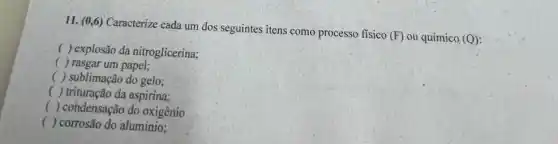 11. (0,6) Caracterize cada um dos seguintes itens como processo fisico (F) ou químico (Q)
( ) explosão da nitroglicerina;
( ) rasgar um papel;
() sublimação do gelo;
() trituração da aspirina;
() condensação do oxigênio
() corrosão do aluminio;