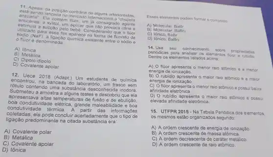 11. Apesar da posição contrári de alguns ortodontistas.
anticárie". Ela contem fluor, um ja consagrado agente
lancada no mercado internacional a "chupeta
anticáries, e um acúcar que e
estimula a sucção pelo siderando que o fluor
para esse fim aparece na forma de fluoreto de
(NaF), a ligação química existent e entre o sódio e
flúoré denominada:
A) Iônica
B) Metálica
C) Dipolo-dipolo
D) Covalent apolar
12. Uece 2018 (Adapt.)Um estudante de química
encontrou, na bancada do laboratório, um frasco sem
rotulo contendo uma substâncie desconhecida inodora.
Submeteu a amostra a alguns testes e descobriu que ela
aprese ntava altas temperat uras de fusão e de ebulicão.
boa co ndutividade elétrica, grande maleabilidade e boa
condutivio lade térmica A partir das informações
coleta das, ele pode concluir ace rtadamente que tipo de
ligaçã o predominante na citada substância era:
A) Covalente polar
B) Metálica
C) Covalente apolar
D) Iônica
Esses elementos podem formar o composto
A) Molecular BaBr
B BaBr2
C) lônico, BaBr
D) Iônico, BaBr2
14. Use seu conhecimento sobre propriedades
periódicas para os elementos fluor
Dentre os elementos listados
A)
flúor apresenta o menor raio atômico e a menor
energia de ionização.
B) O rubídi apresenta o maior raio atômico e a maior
energia de ionização.
c) 0 flúor apresenta o menor raio atômico e possu baixa
afinidade eletrônica.
D) O rubídio apresenta o maior raio atômico e possui
elevada afinidade eletrônica.
15. UTFPF 2015 - Na Tabela Periódica dos elementos
os mesmos estão organizados segundo:
A) A ordem crescente de energia de ionização.
B) A ordem crescente de massa atômica.
C) A ordem decrescente de caráter metálico.
D) A ordem crescente de raio atômico.