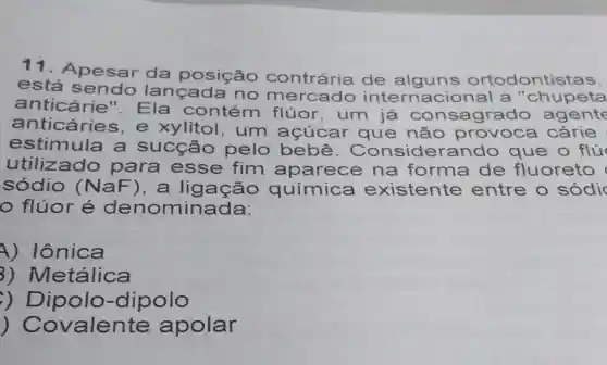 11. Apesar da posição contrária de alguns ortodontistas,
está lançada no me internacio nal a "c hupet a
anticárie ". Ela contém flúor, um já consagr ado age nte
anticáries s,e xylitol, um açúcar que não prov oca cárie
estimula a sucção pelo bebê . Consider ando que o flu
utilizado para ess e fim aparece na forma de fluoreto
sódio (NaF) . a química existente entre o só di
flúor é denominada:
A) Iônica
3) Metálica
dipolo
)Covalente apolar