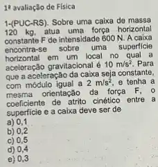 11 avaliação de Fisica
1-(PUC-RS). Sobre uma calxa de massa
120 kg, atua uma força horizontal
constante F de intensidade 600 N. A caixa
encontra-se sobre uma superficle
horizontal em um local no qual a
aceloração gravitacional é 10m/s^2 Para
que a aceleração da caixa seja constante,
com módulo igual a 2m/s^2 e tenha a
mesma orientação da força F. 0
coeficiente de atrito cinético entre a
superficie e a caixa deve ser de
a) 0,1
b) 0,2
c) 0,5
d) 0,4
e) 0,3