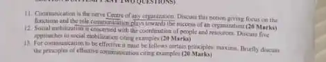 11. Communication is the nerve Centre of any organization.Discuss this notion giving focus on the
functions and the role communication plays towards the nuccess of an ceganization (20 Marks)
12. Social mobilization is concerned with the coordination of people and resources. Dicun five
approaches to social mobilization citing examples (20 Marks)
13. For communication to he effective it must be follow certain principles maxim. Briety discuss
the principles of effective comification citing examples (20 Marks)