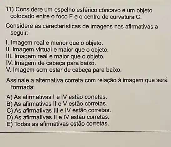 11) Considere um espelho esférico côncavo e um objeto
colocado entre o foco F e o centro de curvatura C.
Considere as características de imagens nas afirmativas a
seguir:
I. Imagem real e menor que o objeto.
II. Imagem virtual e maior que o objeto.
III. Imagem real e maior que o objeto.
IV. Imagem de cabeça para baixo.
V. Imagem sem estar de cabeça para baixo.
Assinale a alternativa correta com relação à imagem que será
formada:
A) As afirmativas I e IV estão corretas.
B) As afirmativas II e v estão corretas.
C) As afirmativas III e IV estão corretas.
D) As afirmativas II e IV estão corretas.
E) Todas as afirmativas estão corretas.