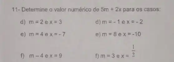 11- Determine o valor numérico de 5m+2x para os casos:
d) m=2 e x=3
d) m=-1 e x=-2
e) m=4 e x=-7
e) m=8 e x=-10
f) m-4 e x=9
f) m=3 e
x=(1)/(2)