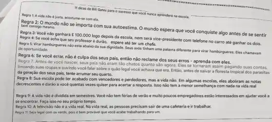 11 dicas de Bill Gates para o sucesso que você nunca aprenderà na escola.
Regra 1: A vida não é justa, acostume-se com ela.
Regra 2: O mundo não se importa com sua autoestima. O mundo espera que você conquiste algo antes de se sentir
bem consigo mesmo.
Regra 3: Vocênão ganhará ￡100.000
logo depois da escola nem será vice -presidente com telefone no carro até ganhar os dois. Regra 4: Se você acha que seu professor é durão, espere até ter um chefe.
Regra 5: Virar hamburgueres não est abaixo da sua dignidade . Seus avós tinham uma palavra diferente para virar hambúrgueres: Eles chamavam de oportunidade.
Regra 6: Se você errar, não é culpa dos seus pais, então não reclame dos seus erros - aprenda com eles.
Regra 7: Antes de você nascer, seus pais não eram tão chatos quanto são agora. Eles se assim pagando suas contas,
limpando suas roupas e ouvindo você falar sobre o quão legal você achava que era Então, antes de salvar a floresta tropical dos parasitas
da geração dos seus pais, tente arrumar seu quarto.
Regra 8: Sua escola pode ter acabado com vencedores e perdedores, mas a vida não. Em algumas escolas, eles aboliram as notas
decrescentes e darão a você quantas vezes quiser para acertar a resposta. Isso não tem a menor semelhanç com nada na vida real
Regra 9: A vida não é dividida em semestres. Você não tem férias de verão e muito poucos empregadores estão interessados em ajudar você a
se encontrar. Faça isso no seu próprio tempo.
Regra 10: A televisão não é a vida real. Na vida real,as pessoas precisam sair de uma cafeteria e ir trabalhar.
Regra 11: Seja legal com os nerds, pois é bem provável que você acabe trabalhando para um.