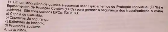 11. Em um laboratório de química é essencial usar Equipamentos de Proteção (EPIs) e
Equipamentos de Coletiva (EPCs) para garantir a segurança dos trabalhadores e evitar
acidentes.São considerados EPCs, EXCETO:
a) Capela de exaustão.
b) Chuveiros de segurança.
c) Extintores de incêndio.
d) Protetores auditivos.
e) Lava-olhos.