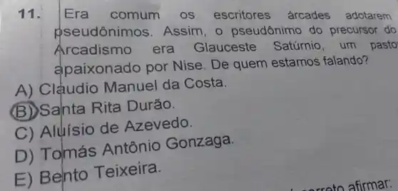 11. Era comum os escritores arcades adotarem
pseudôni mos. Assim, o pseudônimc do precursor do
Arcadismo era Glauceste Satúrnio, um pasto
apaixonado por Nise. De quem estamos falando?
A) Clạudio Manuel da Costa.
(B)Salnta Rita Durão.
C) Aluisio de Azevedo.
D)Tomás Antônio Gonzaga.
E) Bento Teixeira.