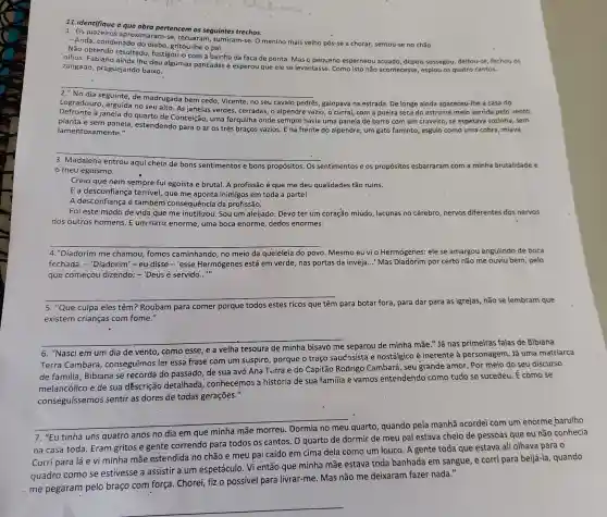 11. identifique a que obra pertencem os seguintes trechos:
1 aproximaram-se, recuaran , sumiram-se. O menino mais velho pôs-se a chorar,sentou-se no chǎo.
-Anda, condenado do diabo gritou-Ihe o pai.
Não obtendo resultado fustigou-o com a bainha da faca de ponta. Mas o pequeno esperneou acuado, depois sossegou, deltou-se, fechou as
olhos. Fabiano ainda Ihe deu algumas pancadas e esperou que ele se levantasse. Como isto não acontecesse, espiou os quatro cantos,
zangado, praguejando baixo.
__
s, galopava na estrada. De longe ainda apareceu-Ihe a casa do
Logradouro, erguida no seu alto. As janelas verdes, cerradas, o alpendre vazio, o curral, com a poeira seca do estrume meio varrida pelo vento.
Logradouro
janela do quarto de Conceição, uma forquilha onde sempre havia uma panela de barro com um craveiro, se espetava sozinha, sem
janela
planta e sem panela estendendo para o ar os três braços vazios E na frente do alpendre, um gato faminto , esguio como uma cobra , miava
lamentosa mente."
__
meu egoísmo.
aqui cheia de bons sentimentos e bons propósitos. Os sentimentos e os propósitos esbarraram m com a minha brutalidade e
Creio que nem sempre fui egoista e brutal A profissão é que me deu qualidades tão ruins.
E a desconfiança terrível que me aponta inimigos em toda a parte!
A desconfiança é também consequência da profissão.
Foi este modo de vida que me inutilizou . Sou um aleijado. Devo ter um coração miúdo lacunas no cérebro nervos diferentes dos nervos
dos outros homens E um nariz enorme, uma boca enorme, dedos enormes.
4."Diadorim me chamou fomos caminhando, no meio da queleleia do povo. Mesmo eu vi o Hermógenes: ele se amargou engulindo de boca
fechada. - 'Diadorim'-eu disse-'esse Hermógenes está em verde, nas portas da inveja..." Mas Diadorim por certo não me ouviu bem, pelo
que começou dizendo: -'Deus é servido __
__
5. "Que culpa eles têm?Roubam para comer porque todos estes ricos que têm para botar fora, para dar para as igrejas, não se lembram que
existem crianças com fome."
__
6. "Nasci em um dia de vento, como esse ,e a velha tesoura de minha bisavó me separou de minha mãe."Já nas primeiras falas de Bibiana
Terra Cambará , conseguimos ler essa frase com um suspiro porque o traço saud'ssista e nostálgico é inerente à personagem Já uma matriarca
de familia, Bibiana se recorda do passado, de sua avó Ana Terra e do Capitão Rodrigo Cambará, seu grande amor. Por meio do seu discurso
melancólico e de sua dêscrição detalhada conhecemos a história de sua familia e vamos entendendo como tudo se sucedeu. É como se
conseguíssemos sentir as dores de todas gerações."
__
quarto, quando pela manhã acordei com um enorme barulho
7. "Eu tinha uns quatro anos no dia em que
na casa toda. Eram gritos e gente correndo para todos os cantos O quarto de dormir de meu pai estava cheio de pessoas que eu não conhecia.
Corri para lá e vi minha mãe estendida no chão e meu pai caído em cima dela como um louco. A gente toda que estava ali olhava para o
quadro como se estivesse a assistir a um espetáculo. Vi então que minha mãe estava toda banhada em sangue, e corri para beijá-la, quando
me pegaram pelo braço com força Chorei, fiz o possível para livrar-me. Mas não me deixaram fazer nada."