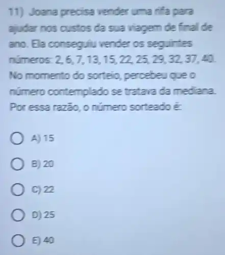 11) Joana precisa vender uma rifa para
ajudar nos custos da sua viagem de final de
ano. Ela conseguiu vender os sequirites
numeros. 2,6,7,13,15,22,25,29,32,37,40
No momento do sorteio, percebeu queo
número contempl ado se tratava da me para.
Por essa razão, o numero sorteado E
A) 15
B) 20
C) 22
D) 25
E) 40