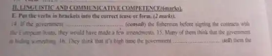 11. LINGUISTICAND COMMUNICATIVE ENCE(6marks).
E. Put the verbs in brackets into the correct tense or form (2 marks).
14. If the government .......	.......(consult) the fishermen before signing the contracts with __
the European boats, they would have made a few amendments. 15. Many of them think that the government
is hiding something. 16 They think that it's high time the government __ (tell) them the