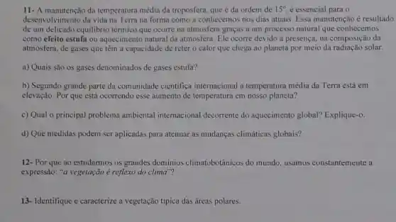 11- A manutenção da temperatura média da troposfera, que é da ordem de 15^circ  é essencial para o
desenvolvimento da vida na Terra na forma como a conhecemos nos dias atuais. Essa manutenção é resultado
de um delicado equilibrio térmico que ocorre na atmosfera graças a um processo natural que conhecemos
como efeito estufa ou aquecimento natural da atmosfera. Ele ocorre devido à presença, na composição da
atmosfera, de gases que têm a capacidade de reter o calor que chega ao planeta por meio da radiação solar.
a) Quais são os gases denominados de gases estufa?
b) Segundo grande parte da comunidade cientifica internacional a temperatura média da Terra está em
elevação. Por que está ocorrendo esse aumento de temperatura em nosso planeta?
c) Qual o principal problema ambiental internacional decorrente do aquecimento global?Explique-o.
d) Que medidas podem-ser aplicadas para atenuar as mudanças climáticas globais?
12- Por que ao estudarmos os grandes dominios climatobotânicos do mundo, usamos constantemente a
expressão: "a vegetação é reflexo do clima"?
13- Identifique e caracterize a vegetação típica das áreas polares.