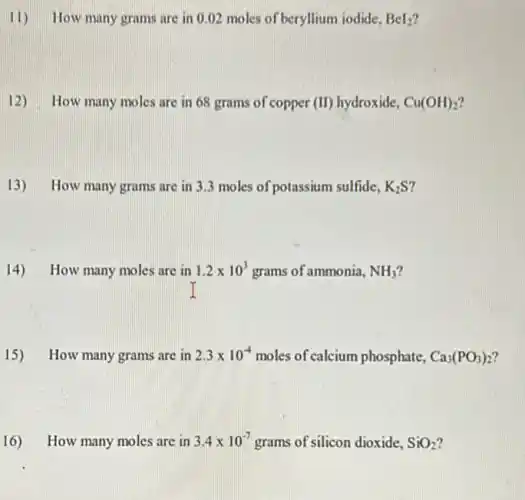 11) How many grams are in 0.02 moles of beryllium iodide, BeI_(2)
12) How many moles are in 68 grams of copper (II) hydroxide, Cu(OH)_(2)
13) How many grams are in 3.3 moles of potassium sulfide. K_(2)S
14)How many moles are in 1.2times 10^3 grams of ammonia, NH_(3)
15) How many grams are in 2.3times 10^-4 moles of calcium phosphate, Ca_(3)(PO_(3))_(2)
16) How many moles are in 3.4times 10^-7 grams of silicon dioxide, SiO_(2)