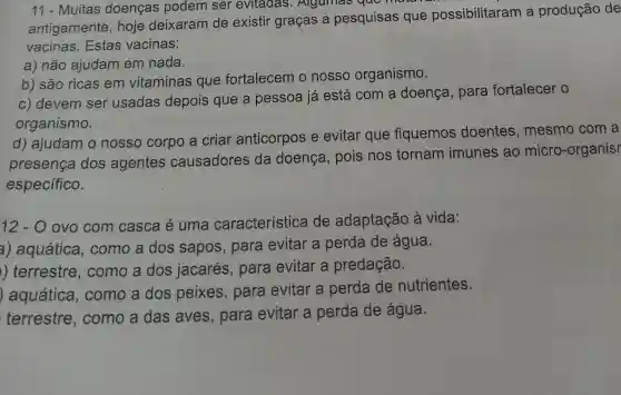 11 - Muitas doenças podem ser evitadas . Algumas que
antigamente , hoje deixaram de existir graças a pesquisas que possibilitaram a produção de
vacinas. Estas vacinas:
a) não ajudam em nada.
b) são ricas em vitaminas que fortalecem o nosso organismo.
c) devem ser usadas depois que a pessoa já está com a doença, para fortalecer o
organismo.
d) ajudam o nosso corpo a criar anticorpos e evitar que fiquemos doentes , mesmo com a
presença dos agentes causadores da doença , pois nos tornam imunes ao micro-organisr
específico.
12 - O ovo com casca é uma característica de adaptação à vida:
a) aquática , como a dos sapos, para evitar a perda de água.
) terrestre , como a dos jacarés, para evitar a predação.
) aquática , como a dos peixes, para evitar a perda de nutrientes.
terrestre , como a das aves, para evitar a perda de água.