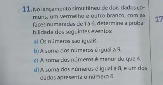 11. No lançamento simultâneo de dois dados co-
muns, um vermelho e outro branco, com as
faces numeradas de 1 a 6, determine a proba-
bilidade dos seguintes eventos:
a) Os números são iguais.
b) A soma dos números é igual a 9.
c) A soma dos números é menor do que 4.
d) A soma dos números é igual a 8,e um dos
dados apresenta o número 6.
17